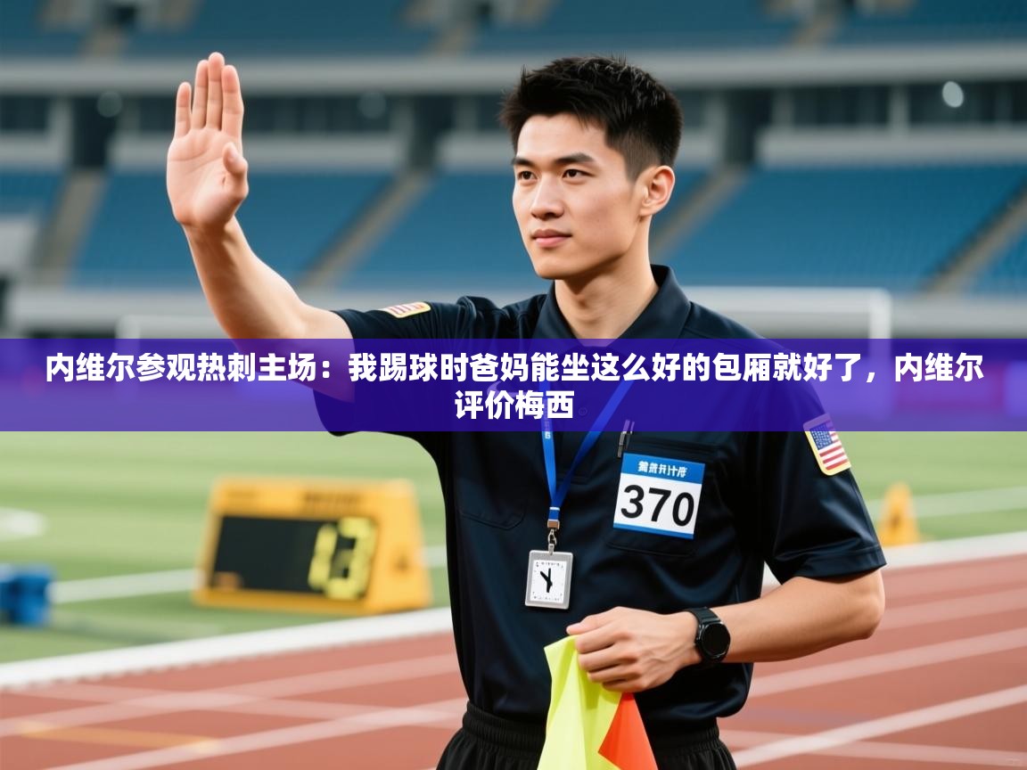 内维尔参观热刺主场:我踢球时爸妈能坐这么好的包厢就好了,内维尔评价梅西