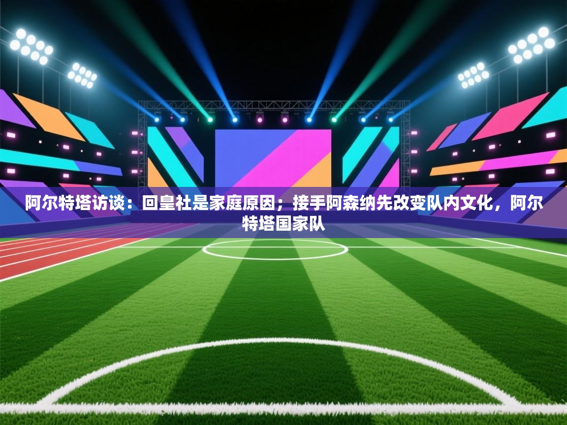 阿尔特塔访谈:回皇社是家庭原因;接手阿森纳先改变队内文化,阿尔特塔国家队